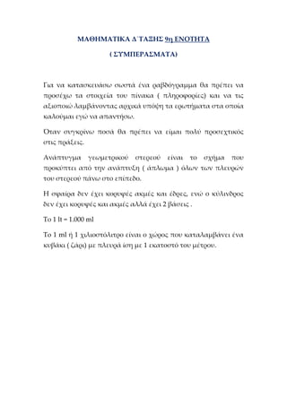 ΜΑΘΗΜΑΤΙΚΑ Δ΄ΤΑΞΗΣ 9η ΕΝΟΤΗΤΑ
( ΣΥΜΠΕΡΑΣΜΑΤΑ)
Για να κατασκευάσω σωστά ένα ραβδόγραμμα θα πρέπει να
προσέχω τα στοιχεία του πίνακα ( πληροφορίες) και να τις
αξιοποιώ λαμβάνοντας αρχικά υπόψη τα ερωτήματα στα οποία
καλούμαι εγώ να απαντήσω.
Όταν συγκρίνω ποσά θα πρέπει να είμαι πολύ προσεχτικός
στις πράξεις.
Ανάπτυγμα γεωμετρικού στερεού είναι το σχήμα που
προκύπτει από την ανάπτυξη ( άπλωμα ) όλων των πλευρών
του στερεού πάνω στο επίπεδο.
Η σφαίρα δεν έχει κορυφές ακμές και έδρες, ενώ ο κύλινδρος
δεν έχει κορυφές και ακμές αλλά έχει 2 βάσεις .
Το 1 lt = 1.000 ml
To 1 ml ή 1 χιλιοστόλιτρο είναι ο χώρος που καταλαμβάνει ένα
κυβάκι ( ζάρι) με πλευρά ίση με 1 εκατοστό του μέτρου.
 