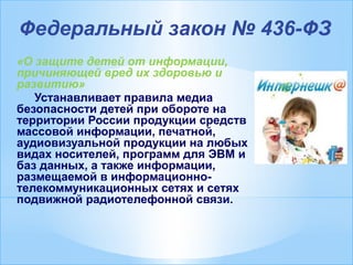 Федеральный закон № 436-ФЗ
«О защите детей от информации,
причиняющей вред их здоровью и
развитию»
Устанавливает правила медиа
безопасности детей при обороте на
территории России продукции средств
массовой информации, печатной,
аудиовизуальной продукции на любых
видах носителей, программ для ЭВМ и
баз данных, а также информации,
размещаемой в информационно-
телекоммуникационных сетях и сетях
подвижной радиотелефонной связи.
 