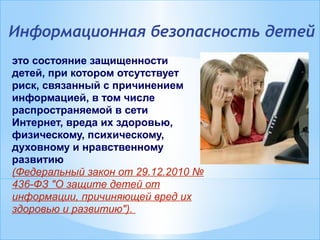 Информационная безопасность детей
это состояние защищенности
детей, при котором отсутствует
риск, связанный с причинением
информацией, в том числе
распространяемой в сети
Интернет, вреда их здоровью,
физическому, психическому,
духовному и нравственному
развитию
(Федеральный закон от 29.12.2010 №
436-ФЗ "О защите детей от
информации, причиняющей вред их
здоровью и развитию").
 