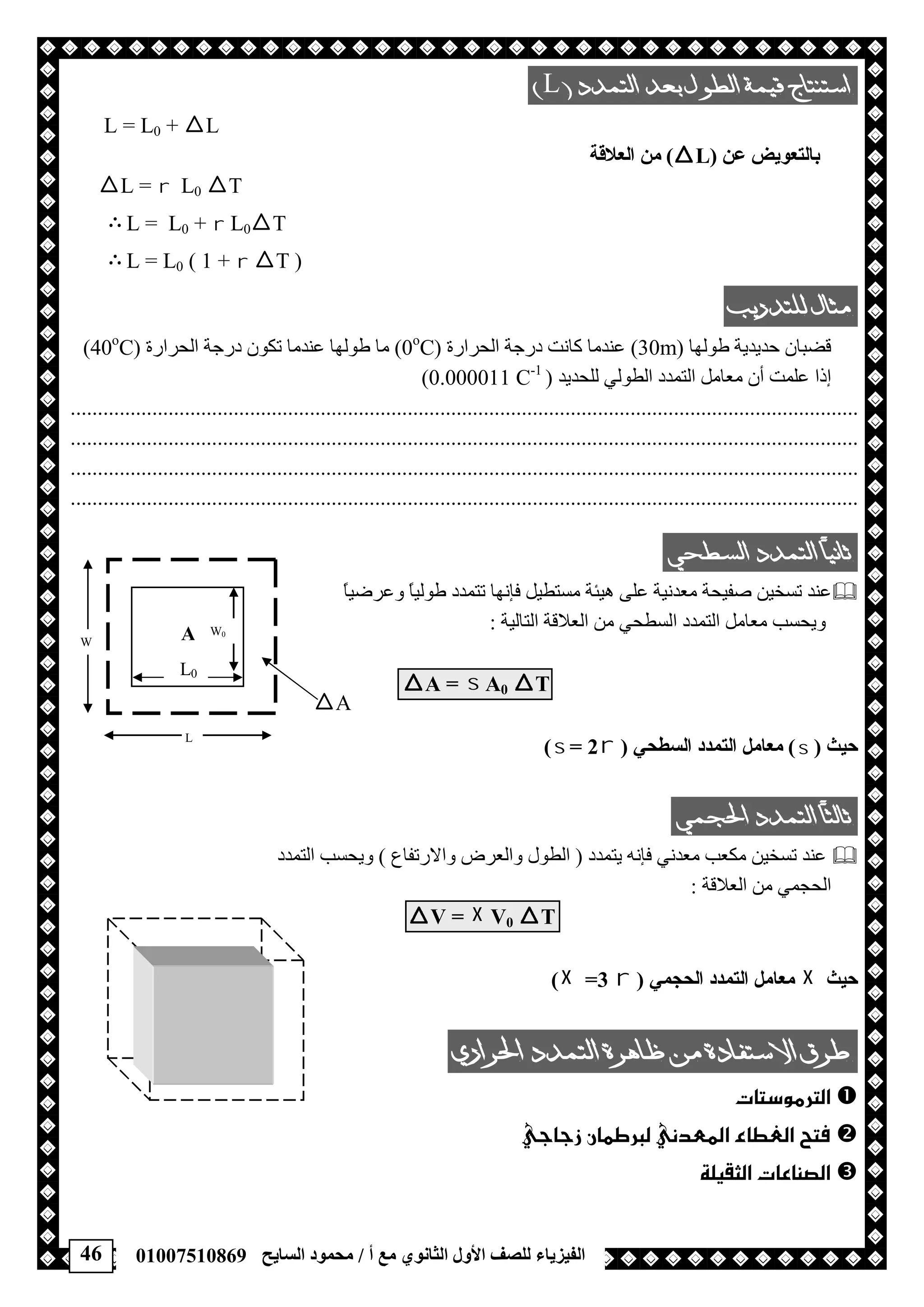 46 ‫أ‬ ‫ﻣﻊ‬ ‫اﻟﺜﺎﻧﻮي‬ ‫اﻷول‬ ‫ﻟﻠﺼﻒ‬ ‫اﻟﻔﯿﺰﯾﺎء‬/‫اﻟﺴﺎﯾﺢ‬ ‫ﻣﺤﻤﻮد‬01007510869
L 
L = L0 + L
‫ﻋﻦ‬ ‫ﺑﺎﻟﺘﻌﻮﯾﺾ‬)L(‫اﻟﻌﻼﻗﺔ‬ ‫ﻣﻦ‬
L =  L0 T
 L = L0 +  L0T
 L = L0 ( 1 +  T )
 
‫ﻃﻮﻟﮭﺎ‬ ‫ﺣﺪﯾﺪﯾﺔ‬ ‫ﻗﻀﺒﺎن‬)30m(‫اﻟﺤﺮارة‬ ‫درﺟﺔ‬ ‫ﻛﺎﻧﺖ‬ ‫ﻋﻨﺪﻣﺎ‬)0o
C(‫اﻟﺤﺮارة‬ ‫درﺟﺔ‬ ‫ﺗﻜﻮن‬ ‫ﻋﻨﺪﻣﺎ‬ ‫ﻃﻮﻟﮭﺎ‬ ‫ﻣﺎ‬)40o
C(
‫أن‬ ‫ﻋﻠﻤﺖ‬ ‫إذا‬‫ﻟﻠﺤﺪﯾﺪ‬ ‫اﻟﻄﻮﻟﻲ‬ ‫اﻟﺘﻤﺪد‬ ‫ﻣﻌﺎﻣﻞ‬)0.000011 C-1
(
.................................................................................................................................................
.................................................................................................................................................
.................................................................................................................................................
.................................................................................................................................................
 
ً‫ﺎ‬‫وﻋﺮﺿﯿ‬ ً‫ﺎ‬‫ﻃﻮﻟﯿ‬ ‫ﺗﺘﻤﺪد‬ ‫ﻓﺈﻧﮭﺎ‬ ‫ﻣﺴﺘﻄﯿﻞ‬ ‫ھﯿﺌﺔ‬ ‫ﻋﻠﻰ‬ ‫ﻣﻌﺪﻧﯿﺔ‬ ‫ﺻﻔﯿﺤﺔ‬ ‫ﺗﺴﺨﯿﻦ‬ ‫ﻋﻨﺪ‬
‫اﻟﺘﺎﻟﯿ‬ ‫اﻟﻌﻼﻗﺔ‬ ‫ﻣﻦ‬ ‫اﻟﺴﻄﺤﻲ‬ ‫اﻟﺘﻤﺪد‬ ‫ﻣﻌﺎﻣﻞ‬ ‫وﯾﺤﺴﺐ‬‫ﺔ‬:
A =  A0 T
‫ﺣﯿﺚ‬)(‫اﻟﺴﻄﺤﻲ‬ ‫اﻟﺘﻤﺪد‬ ‫ﻣﻌﺎﻣﻞ‬)= 2(
 
‫ﻣﻌﺪﻧﻲ‬ ‫ﻣﻜﻌﺐ‬ ‫ﺗﺴﺨﯿﻦ‬ ‫ﻋﻨﺪ‬‫ﯾﺘﻤﺪد‬ ‫ﻓﺈﻧﮫ‬)‫واﻻرﺗﻔﺎع‬ ‫واﻟﻌﺮض‬ ‫اﻟﻄﻮل‬(‫اﻟﺘﻤﺪد‬ ‫وﯾﺤﺴﺐ‬
‫اﻟﻌﻼﻗﺔ‬ ‫ﻣﻦ‬ ‫اﻟﺤﺠﻤﻲ‬:
V =  V0 T
‫ﺣﯿﺚ‬‫اﻟﺤﺠﻤﻲ‬ ‫اﻟﺘﻤﺪد‬ ‫ﻣﻌﺎﻣﻞ‬)=3(
 
 
 
 
A
L0
W0
W
L
A
 