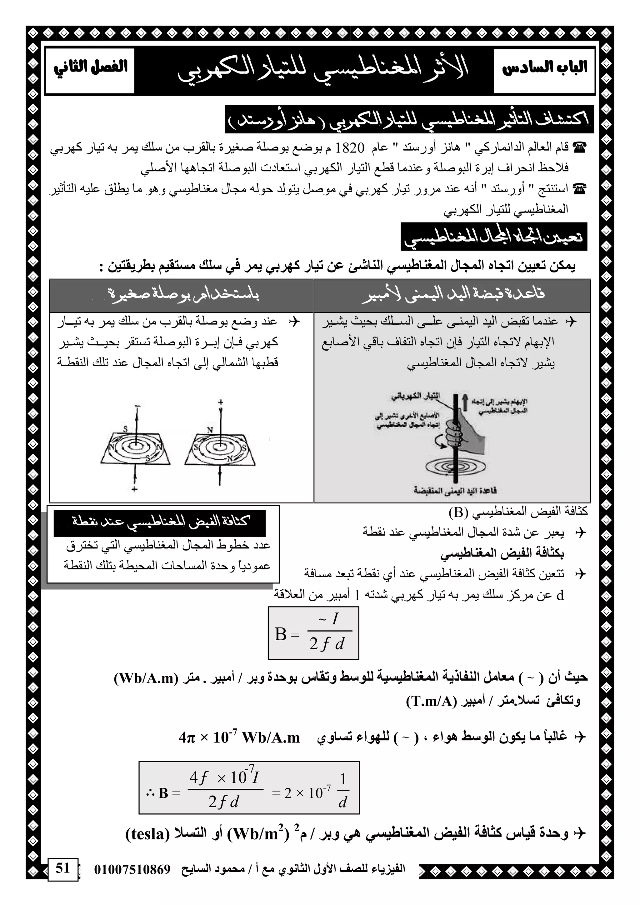 51 ‫أ‬ ‫ﻣﻊ‬ ‫اﻟﺜﺎﻧﻮي‬ ‫اﻷول‬ ‫ﻟﻠﺼﻒ‬ ‫اﻟﻔﯿﺰﯾﺎء‬/‫اﻟﺴﺎﯾﺢ‬ ‫ﻣﺤﻤﻮد‬01007510869
 
 
‫اﻟ‬ ‫ﻗﺎم‬‫اﻟﺪاﻧﻤﺎرﻛﻲ‬ ‫ﻌﺎﻟﻢ‬"‫أورﺳﺘﺪ‬ ‫ھﺎﻧﺰ‬"‫ﻋﺎم‬1820‫ﻛﮭﺮﺑﻲ‬ ‫ﺗﯿﺎر‬ ‫ﺑﮫ‬ ‫ﯾﻤﺮ‬ ‫ﺳﻠﻚ‬ ‫ﻣﻦ‬ ‫ﺑﺎﻟﻘﺮب‬ ‫ﺻﻐﯿﺮة‬ ‫ﺑﻮﺻﻠﺔ‬ ‫ﺑﻮﺿﻊ‬ ‫م‬
‫اﻟﻜﮭﺮﺑﻲ‬ ‫اﻟﺘﯿﺎر‬ ‫ﻗﻄﻊ‬ ‫وﻋﻨﺪﻣﺎ‬ ‫اﻟﺒﻮﺻﻠﺔ‬ ‫إﺑﺮة‬ ‫اﻧﺤﺮاف‬ ‫ﻓﻼﺣﻆ‬‫اﻷﺻﻠﻲ‬ ‫اﺗﺠﺎھﮭﺎ‬ ‫اﻟﺒﻮﺻﻠﺔ‬ ‫اﺳﺘﻌﺎدت‬
‫اﺳﺘﻨﺘﺞ‬"‫أورﺳﺘﺪ‬"‫وھﻮ‬ ‫ﻣﻐﻨﺎﻃﯿﺴﻲ‬ ‫ﻣﺠﺎل‬ ‫ﺣﻮﻟﮫ‬ ‫ﯾﺘﻮﻟﺪ‬ ‫ﻣﻮﺻﻞ‬ ‫ﻓﻲ‬ ‫ﻛﮭﺮﺑﻲ‬ ‫ﺗﯿﺎر‬ ‫ﻣﺮور‬ ‫ﻋﻨﺪ‬ ‫أﻧﮫ‬‫اﻟﺘﺄﺛﯿﺮ‬ ‫ﻋﻠﯿﮫ‬ ‫ﯾﻄﻠﻖ‬ ‫ﻣﺎ‬
‫اﻟﻜﮭﺮﺑﻲ‬ ‫ﻟﻠﺘﯿﺎر‬ ‫اﻟﻤﻐﻨﺎﻃﯿﺴﻲ‬
 
‫ﻣﺴﺘﻘﯿﻢ‬ ‫ﺳﻠﻚ‬ ‫ﻓﻲ‬ ‫ﯾﻤﺮ‬ ‫ﻛﮭﺮﺑﻲ‬ ‫ﺗﯿﺎر‬ ‫ﻋﻦ‬ ‫اﻟﻨﺎﺷﺊ‬ ‫اﻟﻤﻐﻨﺎﻃﯿﺴﻲ‬ ‫اﻟﻤﺠﺎل‬ ‫اﺗﺠﺎه‬ ‫ﺗﻌﯿﯿﻦ‬ ‫ﯾﻤﻜﻦ‬‫ﺑﻄﺮﯾﻘﺘﯿﻦ‬:
  
‫اﻟﺴــ‬ ‫ﻋﻠــﻰ‬ ‫اﻟﯿﻤﻨـﻰ‬ ‫اﻟﯿﺪ‬ ‫ﺗﻘﺒﺾ‬ ‫ﻋﻨﺪﻣﺎ‬‫ﯾﺸـﯿﺮ‬ ‫ﺑﺤﯿﺚ‬ ‫ﻠﻚ‬
‫اﻷﺻﺎﺑﻊ‬ ‫ﺑﺎﻗﻲ‬ ‫اﻟﺘﻔﺎف‬ ‫اﺗﺠﺎه‬ ‫ﻓﺈن‬ ‫اﻟﺘﯿﺎر‬ ‫ﻻﺗﺠﺎه‬ ‫اﻹﺑﮭﺎم‬
‫اﻟﻤﻐﻨﺎﻃﯿﺴﻲ‬ ‫اﻟﻤﺠﺎل‬ ‫ﻻﺗﺠﺎه‬ ‫ﯾﺸﯿﺮ‬
‫ﺗﯿــﺎر‬ ‫ﺑﮫ‬ ‫ﯾﻤﺮ‬ ‫ﺳﻠﻚ‬ ‫ﻣﻦ‬ ‫ﺑﺎﻟﻘﺮب‬ ‫ﺑﻮﺻﻠﺔ‬ ‫وﺿﻊ‬ ‫ﻋﻨﺪ‬
‫ﯾﺸـﯿﺮ‬ ‫ﺑﺤﯿــﺚ‬ ‫ﺗﺴﺘﻘﺮ‬ ‫اﻟﺒﻮﺻﻠﺔ‬ ‫إﺑــﺮة‬ ‫ﻓـﺈن‬ ‫ﻛﮭﺮﺑﻲ‬
‫اﻟﻨﻘﻄـﺔ‬ ‫ﺗﻠﻚ‬ ‫ﻋﻨﺪ‬ ‫اﻟﻤﺠﺎل‬ ‫اﺗﺠﺎه‬ ‫إﻟﻰ‬ ‫اﻟﺸﻤﺎﻟﻲ‬ ‫ﻗﻄﺒﮭﺎ‬
‫اﻟﻤﻐﻨ‬ ‫اﻟﻔﯿﺾ‬ ‫ﻛﺜﺎﻓﺔ‬‫ﺎﻃﯿﺴ‬‫ﻲ‬)B(
‫ﻧﻘﻄﺔ‬ ‫ﻋﻨﺪ‬ ‫اﻟﻤﻐﻨﺎﻃﯿﺴﻲ‬ ‫اﻟﻤﺠﺎل‬ ‫ﺷﺪة‬ ‫ﻋﻦ‬ ‫ﯾﻌﺒﺮ‬
‫اﻟﻤﻐﻨﺎﻃﯿﺴﻲ‬ ‫اﻟﻔﯿﺾ‬ ‫ﺑﻜﺜﺎﻓﺔ‬
‫ﻣﺴﺎﻓﺔ‬ ‫ﺗﺒﻌﺪ‬ ‫ﻧﻘﻄﺔ‬ ‫أي‬ ‫ﻋﻨﺪ‬ ‫اﻟﻤﻐﻨﺎﻃﯿﺴﻲ‬ ‫اﻟﻔﯿﺾ‬ ‫ﻛﺜﺎﻓﺔ‬ ‫ﺗﺘﻌﯿﻦ‬
d‫ﺷﺪﺗﮫ‬ ‫ﻛﮭﺮﺑﻲ‬ ‫ﺗﯿﺎر‬ ‫ﺑﮫ‬ ‫ﯾﻤﺮ‬ ‫ﺳﻠﻚ‬ ‫ﻣﺮﻛﺰ‬ ‫ﻋﻦ‬1‫أﻣﺒﯿﺮ‬‫اﻟﻌﻼﻗﺔ‬ ‫ﻣﻦ‬
B =
d
I


2
‫أن‬ ‫ﺣﯿﺚ‬)(‫اﻟﻤﻐﻨﺎﻃﯿﺴﯿﺔ‬ ‫اﻟﻨﻔﺎذﯾﺔ‬ ‫ﻣﻌﺎﻣﻞ‬‫وﺗﻘﺎس‬ ‫ﻟﻠﻮﺳﻂ‬‫وﺑﺮ‬ ‫ﺑﻮﺣﺪة‬/‫أﻣﺒﯿﺮ‬.‫ﻣﺘﺮ‬)Wb/A.m(
‫ﺗﺴﻼ‬ ‫وﺗﻜﺎﻓﺊ‬.‫ﻣﺘﺮ‬/‫أﻣﺒﯿﺮ‬)T.m/A(
، ‫ھﻮاء‬ ‫اﻟﻮﺳﻂ‬ ‫ﯾﻜﻮن‬ ‫ﻣﺎ‬ ً‫ﺎ‬‫ﻏﺎﻟﺒ‬)(‫ﺗﺴﺎوي‬ ‫ﻟﻠﮭﻮاء‬10-7
Wb/A.m×4π
 B =
d
I


2
104 
= 2 × 10-7
d
1
‫وﺑﺮ‬ ‫ھﻲ‬ ‫اﻟﻤﻐﻨﺎﻃﯿﺴﻲ‬ ‫اﻟﻔﯿﺾ‬ ‫ﻛﺜﺎﻓﺔ‬ ‫ﻗﯿﺎس‬ ‫وﺣﺪة‬/‫م‬2
)Wb/m2
(‫اﻟﺘﺴﻼ‬ ‫أو‬)tesla(

 
‫ﺗﺨﺘﺮق‬ ‫اﻟﺘﻲ‬ ‫اﻟﻤﻐﻨﺎﻃﯿﺴﻲ‬ ‫اﻟﻤﺠﺎل‬ ‫ﺧﻄﻮط‬ ‫ﻋﺪد‬
‫ﺑﺘ‬ ‫اﻟﻤﺤﯿﻄﺔ‬ ‫اﻟﻤﺴﺎﺣﺎت‬ ‫وﺣﺪة‬ ً‫ﺎ‬‫ﻋﻤﻮدﯾ‬‫اﻟﻨﻘﻄﺔ‬ ‫ﻠﻚ‬
-7
 