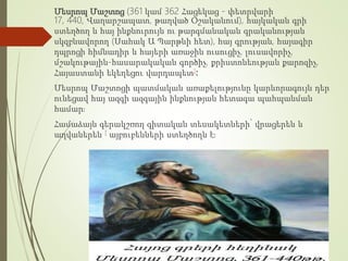 Մեսրոպ Մաշտոց (361 կամ 362 Հացեկաց - փետրվարի
17, 440, Վաղարշապատ, թաղված Օշականում), հայկական գրի
ստեղծող և հայ ինքնուրույն ու թարգմանական գրականության
սկզբնավորող (Սահակ Ա Պարթևի հետ), հայ գրության, հայագիր
դպրոցի հիմնադիր և հայերի առաջին ուսուցիչ, լուսավորիչ,
մշակութային-հասարակական գործիչ, քրիստոնեության քարոզիչ,
Հայաստանի եկեղեցու վարդապետ]։
Մեսրոպ Մաշտոցի պատմական առաքելությունը կարևորագույն դեր
ունեցավ հայ ազգի ազգային ինքնության հետագա պահպանման
համար։
Համաձայն գերակշռող գիտական տեսակետների՝ վրացերեն և
աղվաներեն [ այբուբենների ստեղծողն է։
 