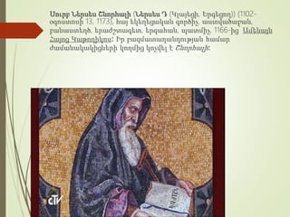 Սուրբ Ներսես Շնորհալի (Ներսես Դ (Կլայեցի, Երգեցող)) (1102-
օգոստոսի 13, 1173), հայ եկեղեցական գործիչ, աստվածաբան,
բանաստեղծ, երաժշտագետ, երգահան, պատմիչ, 1166-ից՝ Ամենայն
Հայոց Կաթողիկոս։ Իր բազմատաղանդության համար
ժամանակակիցների կողմից կոչվել է Շնորհալի։
 