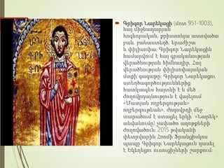  Գրիգոր Նարեկացի (մոտ 951-1003),
հայ միջնադարյան
հոգևորական, քրիստոնյա աստվածա
բան, բանաստեղծ, երաժիշտ
և փիլիսոփա։ Գրիգոր Նարեկացին
համարվում է հայ գրականության
վերածնության հիմնադիր, Հայ
վերածնության փիլիսոփայական
մտքի գագաթը։ Գրիգոր Նարեկացու
ստեղծագործություններից
հատկապես հայտնի է և մեծ
ժողովրդայնություն է վայելում
«Մատյան ողբերգության»
ողբերգութեան», ժողովրդի մեջ
տարածում է ստացել երկի՝ «Նարեկ»
անվանումը) չափածո աղոթքների
ժողովածուն։ 2015 թվականի
փետրվարին Հռոմի Ֆրանցիսկոս
պապը Գրիգոր Նարեկացուն դասել
է Եկեղեցու ուսուցիչների շարքում։
 