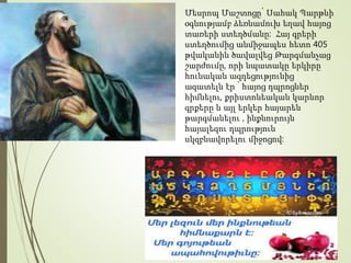 Մեսրոպ Մաշտոցը՝ Սահակ Պարթևի
օգնությամբ ձեռնամուխ եղավ հայոց
տառերի ստեղծմանը: Հայ գրերի
ստեղծումից անմիջապես հետո 405
թվականին ծավալվեց Թարգմանչաց
շարժումը, որի նպատակը երկիրը
հունական ազդեցությունից
ազատելն էր ՝ հայոց դպրոցներ
հիմնելու, քրիստոնեական կարևոր
գրքերը և այլ երկեր հայարեն
թարգմանելու , ինքնուրույն
հայալեզու դպրություն
սկզբնավորելու միջոցով:
 