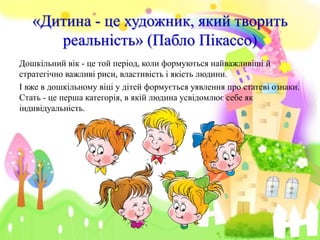 «Дитина - це художник, який творить
реальність» (Пабло Пікассо)
Дошкільний вік - це той період, коли формуються найважливіші й
стратегічно важливі риси, властивість і якість людини.
І вже в дошкільному віці у дітей формується уявлення про статеві ознаки.
Стать - це перша категорія, в якій людина усвідомлює себе як
індивідуальність.
 