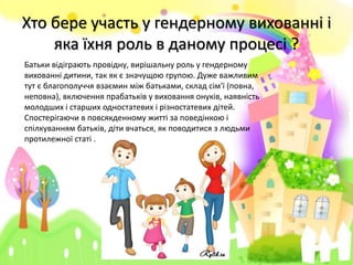 Хто бере участь у гендерному вихованні і
яка їхня роль в даному процесі ?
Батьки відіграють провідну, вирішальну роль у гендерному
вихованні дитини, так як є значущою групою. Дуже важливим
тут є благополуччя взаємин між батьками, склад сім'ї (повна,
неповна), включення прабатьків у виховання онуків, наявність
молодших і старших одностатевих і різностатевих дітей.
Спостерігаючи в повсякденному житті за поведінкою і
спілкуванням батьків, діти вчаться, як поводитися з людьми
протилежної статі .
 