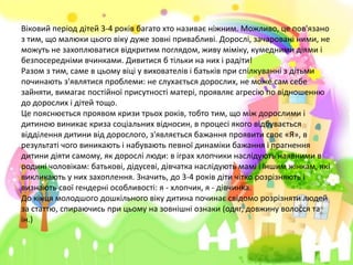Віковий період дітей 3-4 років багато хто називає ніжним. Можливо, це пов'язано
з тим, що малюки цього віку дуже зовні привабливі. Дорослі, зачаровані ними, не
можуть не захоплюватися відкритим поглядом, живу міміку, кумедними діями і
безпосередніми вчинками. Дивитися б тільки на них і радіти!
Разом з тим, саме в цьому віці у вихователів і батьків при спілкуванні з дітьми
починають з'являтися проблеми: не слухається дорослих, не може сам себе
зайняти, вимагає постійної присутності матері, проявляє агресію по відношенню
до дорослих і дітей тощо.
Це пояснюється проявом кризи трьох років, тобто тим, що між дорослими і
дитиною виникає криза соціальних відносин, в процесі якого відбувається
відділення дитини від дорослого, з'являється бажання проявити своє «Я», в
результаті чого виникають і набувають певної динаміки бажання і прагнення
дитини діяти самому, як дорослі люди: в іграх хлопчики наслідують наявними в
родині чоловікам: батькові, дідусеві, дівчатка наслідують мамі і іншим жінкам, які
викликають у них захоплення. Значить, до 3-4 років діти чітко розрізняють і
визнають свої гендерні особливості: я - хлопчик, я - дівчинка.
До кінця молодшого дошкільного віку дитина починає свідомо розрізняти людей
за статтю, спираючись при цьому на зовнішні ознаки (одяг, довжину волосся та
ін.)
 
