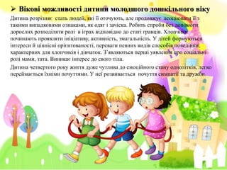 Biковi можливості дитини молодшого дошкільного віку
Дитина розрізняє стать людей, які її оточують, але продовжує асоціювати її з
такими випадковими ознаками, як одяг i зачіска. Робить спроби без допомоги
дорослих розподіляти ролі в іграх відповідно до статі гравців. Хлопчики
починають проявляти ініціативу, активність, змагальність. У дітей формуються
інтереси й ціннісні орієнтованості, переваги певних видів способів поведінки,
характерних для хлопчиків i дівчаток. З’являються перші уявлення про соціальні
ролі мами, тата. Виникає інтерес до свого тіла.
Дитина четвертого року життя дуже чутлива до емоційного стану однолітків, легко
переймається їхніми почуттями. У неї розвивається почуття симпатії та дружби.
 