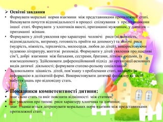  Освітні завдання
• Формувати моральні норми взаємини між представниками протилежної статі.
Виховувати почуття відповідальності в процесі спілкування з представниками
іншої статі. Формувати у хлопчиків якості, притаманні мужчинам, у дівчаток –
притаманні жінкам.
• Формувати у дітей уявлення про характерні чоловічі риси (відважність,
відповідальність, витримку, готовність прийти на допомогу) та жіночі риси
(мудрість, ніжність, терплячість, милосердя, любов до дітей), використовуючи
художню літературу, життєві розповіді. Формувати у дітей уявлення про щасливі
сім’ї, добрі взаємини між батьками, сестрами, братами, літніми людьми, їх
взаємодопомогу. Здійснювати диференційований підхід до організації основних
видів дитячої діяльності; формувати статево-рольову соціалізацію.
• Задовольняти цікавість дітей, пов’язану з проблемами статі, надаючи їм
інформацію в делікатній формі. Використовувати дитячий фольклор як засіб
набуття знань про відповідну стать.
Показники компетентностi дитини:
 знає свою стать та вміє пояснити відмінності між статями;
 має уявлення про типові риси характеру хлопчика та дівчинки;
 знає i намагається дотримувати моральних норм взаємин між представниками
протилежної статі.
 