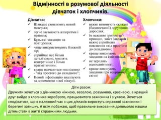 Відмінності в розумової діяльності
дівчаток і хлопчиків.
Дівчатка:
 Швидше схоплюють новий
матеріал;
 легче засвоюють алгоритми і
правила;
 Будь-які завдання на
повторення;
 чаще використовують ближній
зір;
 сприймає все більш
деталізовано, мислять
конкретніше і більш
прагматичним;
 краще навчаються послідовно
- "від простого до складного";
 Новий інформацію аналізують
за допомогою лівої півкулі.
Хлопчики:
 важко виконують складні
(багатоетапні) доручення
дорослих;
 їм важливо зрозуміти
принцип, зміст завдання і
важче сприймати
пояснення «від простого
до складного»;
 краще виконують
завдання на кмітливість;
 не терплять
одноманітності;
 краще виконують
завдання при яскравому
світлі
Діти разом:
Дружити хочеться з дівчинкою ніжною, веселою, розумною, красивою, а кращий
друг вийде з хлопчика хороброго, працьовитого захисника і з уявою. Хочеться
сподіватися, що в належний час з цих дітлахів виростуть справжні захисники і
берегині затишку. А всім побажаю, щоб правильне виховання допомогло нашим
дітям стати в житті справжніми людьми.
 