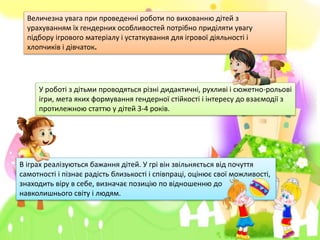 В іграх реалізуються бажання дітей. У грі він звільняється від почуття
самотності і пізнає радість близькості і співпраці, оцінює свої можливості,
знаходить віру в себе, визначає позицію по відношенню до
навколишнього світу і людям.
У роботі з дітьми проводяться різні дидактичні, рухливі і сюжетно-рольові
ігри, мета яких формування гендерної стійкості і інтересу до взаємодії з
протилежною статтю у дітей 3-4 років.
Величезна увага при проведенні роботи по вихованню дітей з
урахуванням їх гендерних особливостей потрібно приділяти увагу
підбору ігрового матеріалу і устаткування для ігрової діяльності і
хлопчиків і дівчаток.
 