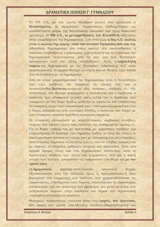 ΔΡΑΜΑΤΙΚΗ ΠΟΙΗΣΗ Γ ΓΥΜΝΑΣΙΟΥ
Επιμέλεια: Ε. Πατέρα Σελίδα 4
Το 535 π.Χ., με τον πρώτο θεατρικό αγώνα που οργάνωσε ο
Πεισίστρατος, οι δραματικές παραστάσεις καθιερώθηκαν ως
αναπόσπαστο μέρος της διονυσιακής λατρείας· και τρεις δεκαετίες
αργότερα, το 508 π.Χ., οι μεταρρυθμίσεις του Κλεισθένη οδήγησαν
στην εγκαθίδρυση της δημοκρατίας. Στη συνέχεια, ο 5ος π.Χ. αιώνας
είναι ο αιώνας της ακμής τόσο του αττικού δράματος όσο και της
αθηναϊκής δημοκρατίας· και στους αιώνες που ακολούθησαν, η
ποιοτική υποβάθμιση, ο μαρασμός, η μεταλλαγή και το ξέφτισμα του
δημοκρατικού πολιτεύματος από τη μια, και των θεατρικών
φαινομένων από την άλλη, συμβαδίζουν. Αυτή η παράλληλη
πορεία της δημοκρατίας με τις θεατρικές εκδηλώσεις δεν είναι
συμπτωματική: το αρχαίο θέατρο ως τέχνη και ως θεσμός έχει πολλά
που το συνδέουν με τη δημοκρατία.
Από τα κύρια χαρακτηριστικά της δημοκρατίας είναι η δυνατότητα
που έχει καθένας να εκφράσει τη γνώμη του και ο
συνακόλουθος διάλογος ανάμεσα στις διάφορες απόψεις (σ. 90).
Αντίστοιχα, στο θέατρο κυριαρχούν η πολυφωνία και ο διάλογος: ο
διάλογος των υποκριτών μεταξύ τους, αλλά και ο διάλογος των
υποκριτών με τον Χορό. Καθώς μάλιστα τα πρόσωπα που υποδύονται
οι υποκριτές είναι στην πλειονότητά τους επώνυμοι αξιωματούχοι, ενώ
ο Χορός απαρτίζεται από ανώνυμο πλήθος, ο διάλογος του Χορού με
τους υποκριτές αποκτά πρόσθετη κοινωνική σημασία.
Οι υποκριτές συνομιλούν με απαγγελτικούς, ιαμβικούς συνήθως,
στίχους που προσεγγίζουν τους τρόπους της καθημερινής ομιλίας (σ.
61)· ο Χορός εκφράζεται με τραγούδια, με χορευτικές κινήσεις και
επιφωνήματα. Η διαφορά έχει σημασία, καθώς σε όλες τις εποχές οι
επώνυμοι διατυπώνουν τη γνώμη τους με συγκροτημένο λόγο (ομιλίες,
διαγγέλματα, δημόσιες συζητήσεις κ.τ.ό.), ενώ το πλήθος εκφράζεται
με πορείες, συνθήματα, ρυθμικές κινήσεις και τραγούδια. Έτσι, στο
αρχαίο δράμα, όπως και στο δημοκρατικό πολίτευμα, τόσο οι
προσωπικές απόψεις των λίγων και ξεχωριστών, όσο και η κοινή
γνώμη των πολλών, μπορούσαν να εκφραστούν ελεύθερα και με τον
τρόπο τους.
Οι δραματικοί αγώνες αποτελούσαν κοινωνικό θεσμό.
Οργανώνονταν από την πολιτεία· όμως η πραγματοποίησή τους
βασιζόταν στη συμμετοχή των πολιτών, που χρηματοδοτούσαν τις
παραστάσεις, επάνδρωναν τους Χορούς, αποτελούσαν το ακροατήριο,
αποφάσιζαν για την απονομή των βραβείων, και μετά το τέλος των
εκδηλώσεων έκριναν στην εκκλησία του δήμου την οργανωτική
επιτυχία ή αποτυχία των αγώνων.
Θεατρικές παραστάσεις γίνονταν μόνο στις γιορτές του Διονύσου,
δύο φορές τον χρόνο, στα Μεγάλα Διονύσια (Μάρτη/Απρίλη) και
 