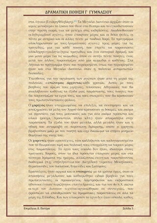 ΔΡΑΜΑΤΙΚΗ ΠΟΙΗΣΗ Γ ΓΥΜΝΑΣΙΟΥ
Επιμέλεια: Ε. Πατέρα Σελίδα 5
στα Λήναια (Γενάρη/Φλεβάρη).[97]
Τα Μεγάλα Διονύσια άρχιζαν όταν οι
ιερείς μεταφέραν το ξόανο του θεού στο θέατρο και το εγκαθιστούσαν
στην πρώτη σειρά, για να μετέχει στις εκδηλώσεις. Ακολουθούσαν
οι διθυραμβικοί αγώνες, όπου έπαιρναν μέρος και οι δέκα φυλές, οι
πέντε με αντρικό και οι άλλες πέντε με παιδικό Χορό. Το πρόγραμμα
ολοκληρωνόταν με τους δραματικούς αγώνες: τρεις μέρες για τις
τραγωδίες, μία για κάθε ποιητή, που έπρεπε να παρουσιάσει
ολόκληρητετραλογία (τρεις τραγωδίες και ένα σατυρικό δράμα), και
μία μόνο μέρα για τις κωμωδίες, όπου σε αυτήν πέντε ποιητές, ένας
μετά τον άλλον, παρουσίαζαν από μία κωμωδία ο καθένας. Στα
Λήναια το πρόγραμμα ήταν πιο περιορισμένο, όπως πιο περιορισμένο
ήταν και στα Μεγάλα Διονύσια όταν η πολιτεία αντιμετώπιζε
δυσκολίες.
Υπεύθυνος για την οργάνωση των αγώνων ήταν από τη μεριά της
πολιτείας ο επώνυμος άρχοντας κάθε χρονιάς. Αυτός με τους
βοηθούς του όριζαν τους χορηγούς, πλούσιους Αθηναίους που θα
αναλάβαιναν καθένας τα έξοδα μιας παράστασης, τους ποιητές που
θα παρουσίαζαν τα έργα τους, και τους υποκριτές που θα κρατούσαν
τους πρωταγωνιστικούς ρόλους.
Ο χορηγός ήταν υποχρεωμένος να επιλέξει, να συντηρήσει και να
αποζημιώσει τα μέλη του Χορού όσο κρατούσαν οι δοκιμές, και ακόμα
να φροντίσει για τους μουσικούς και για όσα ακόμα πρόσωπα και
υλικά (ρούχα, προσωπεία, όπλα κλπ.) ήταν απαραίτητα στην
παράσταση. Τα έξοδά του ήταν μεγάλα, αλλά μεγάλη ήταν και η
ηθική του ανταμοιβή σε περίπτωση διάκρισης, οπότε ο χορηγός
βραβευόταν μαζί με τον ποιητή και είχε δικαίωμα να στήσει μνημείο
θυμητικό της νίκης του.
Οι χορευτές ήταν ερασιτέχνες, νέοι καλλίφωνοι και καλογυμνασμένοι
που το θεωρούσαν τιμή και πολιτική τους υποχρέωση να πάρουν μέρος
στις παραστάσεις. Το έργο τους εύκολο δεν ήταν, ιδιαίτερα στους
τραγικούς Χορούς, όπου τα ίδια πρόσωπα έπαιρναν μέρος και στα
τέσσερα δράματα της ημέρας, αλλάζοντας σκευή και παριστάνοντας
διαδοχικά (π.χ. στηνΟρέστεια του Αισχύλου) γέροντες Μυκηναίους,
θεραπαινίδες του παλατιού, Ευμενίδες και Σατύρους.
Ερασιτέχνες ήταν αρχικά και οι υποκριτές· με τα χρόνια όμως, όταν οι
απαιτήσεις μεγάλωσαν και καθιερώθηκε ειδικό βραβείο για τους
πρωταγωνιστές, οι προικισμένοι, λαμπρόφωνοι και εκφραστικοί
ηθοποιοί έγιναν περιζήτητοι επαγγελματίες, και πια τον 4ο π.Χ. αιώνα
οι περὶ τὸν Διόνυσον τεχνῖται οργανώθηκαν σε συντεχνίες, που
φρόντιζαν να επανδρώνουν τις δραματικές παραστάσεις σε όλα τα
μέρη της Ελλάδας. Και των υποκριτών το έργο δεν ήταν εύκολο, καθώς
 