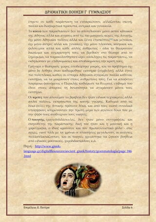 ΔΡΑΜΑΤΙΚΗ ΠΟΙΗΣΗ Γ ΓΥΜΝΑΣΙΟΥ
Επιμέλεια: Ε. Πατέρα Σελίδα 6
έπρεπε σε κάθε παράσταση να ενσαρκώνουν, αλλάζοντας σκευή,
πολλά και διαφορετικά πρόσωπα, αντρικά και γυναικεία.
Το κοινό των παραστάσεων δεν το αποτελούσαν μόνο αστοί κάτοικοι
της Αθήνας αλλά και αγρότες από τις πιο μακρινές κώμες της Αττικής,
όχι μόνο Αθηναίοι πολίτες αλλά και ξένοι επισκέπτες[98] και μέτοικοι,
όχι μόνο άντρες αλλά και γυναίκες, όχι μόνο πλούσιοι, κοσμικοί και
φιλότεχνοι αλλά και κάθε απλός άνθρωπος - όλοι το θεωρούσαν
δικαίωμα και ευχαρίστησή τους να βρεθούν στο θέατρο από το
ξημέρωμα, να παρακολουθήσουν ώρες ολόκληρες τις παραστάσεις, να
εκδηλώσουν με επιδοκιμασίες και αποδοκιμασίες την κρίση τους.
Γρήγορα ο θεατρικός χώρος αποδείχτηκε μικρός, και το πρόβλημα όχι
μόνο δε λύθηκε όταν καθιερώθηκε εισιτήριο (σύμβολον), αλλά έγινε
πιο πολύπλοκο, καθώς οι εύποροι Αθηναίοι αγόραζαν πολλά καθένας
εισιτήρια, να τα μοιράσουν στους ανθρώπους τους. Για να αποφύγει
παρόμοια φαινόμενα, ο Περικλής καθιέρωσε τα θεωρικά, επίδομα που
έδινε στους άπορους τη δυνατότητα να αγοράσουν μόνοι τους
εισιτήρια.
Οι κριτές που απονέμαν τα βραβεία δεν ήταν ειδικοί τεχνοκρίτες αλλά
απλοί πολίτες, εκπρόσωποι της κοινής γνώμης. Καθεμιά από τις
δέκα φυλές της Αττικής πρότεινε δέκα, και από τους εκατό συνολικά
υποψήφιους κληρώνονταν την πρώτη μέρα των αγώνων δέκα που με
την ψήφο τους ανάδειχναν τους νικητές.
Ο ποιητής, τραγωδοδιδάσκαλος, δεν ήταν μόνο συγγραφέας και
σκηνοθέτης της παράστασης: δική του ήταν και η μουσική και η
χορογραφία, ο ίδιος κρατούσε και τον πρωταγωνιστικό ρόλο - στις
αρχές, γιατί πάλι με τα χρόνια οι απαιτήσεις μεγάλωναν, οι ανάγκες
πολλαπλασιάζονταν, και οι ποιητές χρειάστηκε να ζητούν βοήθεια
από ειδικούς μουσικούς, χοροδιδασκάλους κ.ά.
Πηγή : http://www.greek-
language.gr/digitalResources/ancient_greek/history/grammatologia/page_046
.html
 
