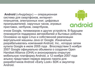 Android («Андро́ид») — операционная
система для смартфонов, интернет-
планшетов, электронных книг, цифровых
проигрывателей, наручных часов, игровых
приставок, нетбуков, смартбуков,
очков Google, телевизоров и других устройств. В будущем
планируется поддержка автомобилей и бытовых роботов.
Основана на ядре Linux и собственной реализации
виртуальной машины Java от Google. Изначально
разрабатывалась компанией Android, Inc., которую затем
купила Google в июле 2005 года . Впоследствии 5 ноября
2007 Google официально объявила о создании Open
Handset Alliance (OHA) и анонсировала открытую
мобильную платформу Android, а 12 ноября 2007 года
альянс представил первую версию пакета для
разработчиков Android «Early Look» SDK и эмулятор
Android.
 