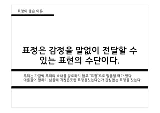 표정은 감정을 말없이 전달할 수
있는 표현의 수단이다.
우리는 가끔씩 우리의 속내를 말로하지 않고 "표정"으로 말을할 때가 있다.
예를들어 말하기 싫을때 귀찮은듯한 표정을짓는다던가 관심없는 표정을 짓는다.
표정이 좋은 이유
 