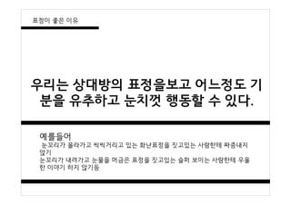 우리는 상대방의 표정을보고 어느정도 기
분을 유추하고 눈치껏 행동할 수 있다.
예를들어
눈꼬리가 올라가고 씩씩거리고 있는 화난표정을 짓고있는 사람한테 짜증내지
않기
눈꼬리가 내려가고 눈물을 머금은 표정을 짓고있는 슬퍼 보이는 사람한테 우울
한 이야기 하지 않기등
표정이 좋은 이유
 