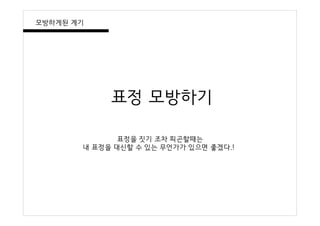 표정 모방하기
표정을 짓기 조차 피곤할때는
내 표정을 대신할 수 있는 무언가가 있으면 좋겠다.!
모방하게된 계기
 