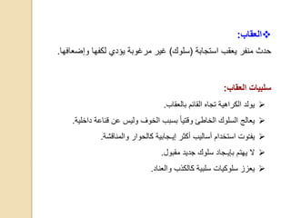 ‫العقاب‬:
‫منف‬ ‫حدث‬‫ر‬‫يعقب‬‫استجابة‬(‫سلوك‬)‫وإضع‬ ‫لكفها‬ ‫يؤدي‬ ‫مرغوبة‬ ‫غير‬‫افها‬.
‫سلبيات‬‫العقاب‬:
‫بالعقاب‬ ‫القائم‬ ‫تجاه‬ ‫الكراهية‬ ‫يولد‬.
‫داخل‬ ‫قناعة‬ ‫عن‬ ‫وليس‬ ‫الخوف‬ ‫بسبب‬ ‫وقتيا‬ ‫الخاطئ‬ ‫السلوك‬ ‫يعالج‬‫ية‬.
‫يف‬‫ـ‬‫والمناقشة‬ ‫كالحوار‬ ‫إيـجابية‬ ‫أكثر‬ ‫أساليب‬ ‫استخدام‬ ‫وت‬.
‫مقبول‬ ‫جديد‬ ‫سلوك‬ ‫بإيـجاد‬ ‫يهتم‬ ‫ال‬.
‫والعناد‬ ‫كالكذب‬ ‫سلبية‬ ‫سلوكيات‬ ‫يعزز‬.
 