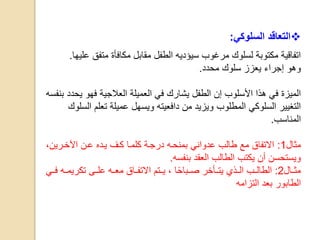 ‫السلوكي‬ ‫التعاقد‬:
‫ال‬ ‫سيؤديه‬ ‫مرغوب‬ ‫لسلوك‬ ‫مكتوبة‬ ‫اتفاقية‬‫طفل‬‫متفق‬ ‫مكافأة‬ ‫مقابل‬‫عليها‬.
‫وهو‬‫محدد‬ ‫سلوك‬ ‫يعزز‬ ‫إجراء‬.
‫ي‬ ‫فهو‬ ‫العالجية‬ ‫العميلة‬ ‫في‬ ‫يشارك‬ ‫الطفل‬ ‫إن‬ ‫األسلوب‬ ‫هذا‬ ‫في‬ ‫الميزة‬‫بنفسه‬ ‫حدد‬
‫من‬ ‫ويزيد‬ ‫المطلوب‬ ‫السلوكي‬ ‫التغيير‬‫دافعيته‬‫تعلم‬ ‫عميلة‬ ‫ويسهل‬‫ال‬‫س‬‫لوك‬
‫المناسب‬.
‫مثال‬1:،‫اآلخارين‬ ‫عان‬ ‫ياده‬ ‫كاف‬ ‫كلماا‬ ‫درجاة‬ ‫بمنحاه‬ ‫عدواني‬ ‫طالب‬ ‫مع‬ ‫االتفاق‬
‫بنفسه‬ ‫العقد‬ ‫الطالب‬ ‫يكتب‬ ‫أن‬ ‫ويستحسن‬.
‫مثااال‬2:‫الطالااب‬‫يتااأخر‬ ‫الااذي‬‫صااباح‬‫ا‬‫فاا‬ ‫تكريمااه‬ ‫علااى‬ ‫معااه‬ ‫االتفاااق‬ ‫يااتم‬ ،‫ي‬
‫التزامه‬ ‫بعد‬ ‫الطابور‬
 