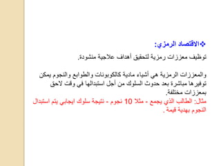 ‫الرمزي‬ ‫االقتصاد‬:
‫رمزية‬ ‫معززات‬ ‫توظيف‬‫لتحقيق‬‫عالجية‬ ‫أهداف‬‫منشودة‬.
‫كالكوبونات‬ ‫مادية‬ ‫أشياء‬ ‫هي‬ ‫الرمزية‬ ‫والمعززات‬‫والطوابع‬‫والنجوم‬‫يم‬‫كن‬
‫الحق‬ ‫وقت‬ ‫في‬ ‫استبدالها‬ ‫أجل‬ ‫من‬ ‫السلوك‬ ‫حدوث‬ ‫بعد‬ ‫مباشرة‬ ‫توفيرها‬
‫مختلفة‬ ‫بمعززات‬.
‫مثال‬:‫الطالب‬‫يجمع‬ ‫الذي‬-‫مثال‬10‫نجوم‬-‫است‬ ‫يتم‬ ‫ايجابي‬ ‫سلوك‬ ‫نتيجة‬‫بدال‬
‫قيمة‬ ‫بهدية‬ ‫النجوم‬.
 