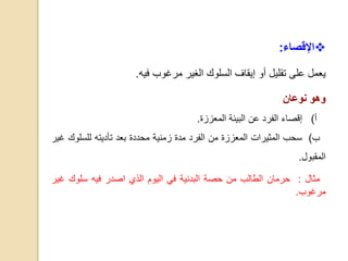 ‫اإلقصاء‬:
‫يعمل‬‫على‬‫تقليل‬‫أو‬‫إيقاف‬‫السلوك‬‫الغير‬‫مرغوب‬‫فيه‬.
‫وهو‬‫نوعان‬
‫أ‬)‫إقصاء‬‫الفرد‬‫عن‬‫البيئة‬‫المعززة‬.
‫ب‬)‫سحب‬‫المثيرات‬‫المعززة‬‫من‬‫الفرد‬‫مدة‬‫زمنية‬‫محددة‬‫بعد‬‫ت‬‫أ‬‫دي‬‫ته‬‫للسلو‬‫ك‬‫غير‬
‫المقبول‬.
‫مثال‬:‫حرمان‬‫الطالب‬‫من‬‫حصة‬‫البدنية‬‫في‬‫اليوم‬‫الذي‬‫اصدر‬‫فيه‬‫سلوك‬‫غ‬‫ير‬
‫مرغوب‬.
 