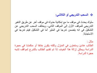 ‫السحب‬‫التدريجي‬‫أ‬‫و‬‫التالشي‬:
‫سلوك‬‫يحدث‬‫في‬‫موقف‬‫ما‬‫مع‬‫إمكانية‬‫حدوثه‬‫في‬‫موقف‬‫أخر‬‫عن‬‫طريق‬‫الت‬‫غير‬
‫التدريجي‬‫للموقف‬‫األول‬‫إلى‬‫الموقف‬‫الثاني‬-‫ويختلف‬‫السحب‬‫التدر‬‫يجي‬‫عن‬
‫التشكيل‬‫في‬‫انه‬‫يتضمن‬‫تدرجا‬‫في‬‫المثير‬‫أما‬‫في‬‫التشكيل‬‫فيت‬‫م‬‫تدرجا‬‫في‬
‫االستجابة‬.
‫مثال‬:
‫ا‬‫لطالب‬‫هادئ‬‫ومتعاون‬‫في‬‫المنزل‬‫ولكنه‬‫يكون‬‫خائفا‬‫أو‬‫منكمشا‬‫في‬‫حج‬‫رة‬
‫الدراسة‬‫ويمكن‬‫إزالة‬‫هذا‬‫الخوف‬‫إذا‬‫تم‬‫تقديم‬‫الطالب‬‫بالتدرج‬‫لمواقف‬‫ت‬‫شبه‬
‫حجرة‬‫الدراسة‬.
 