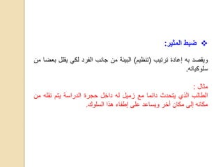 ‫ضبط‬‫المثير‬:
‫ويقصد‬‫به‬‫إعادة‬‫ترتيب‬(‫تنظيم‬)‫البيئة‬‫من‬‫جانب‬‫الفرد‬‫لكي‬‫يق‬‫لل‬‫بعضا‬‫من‬
‫سلوكياته‬.
‫مثال‬:
‫الطالب‬‫الذي‬‫يتحدث‬‫دائما‬‫مع‬‫زميل‬‫له‬‫داخل‬‫حجرة‬‫الدراسة‬‫يتم‬‫نقله‬‫م‬‫ن‬
‫مكانه‬‫إلى‬‫مكان‬‫أخر‬‫ويساعد‬‫على‬‫إطفاء‬‫هذا‬‫السلوك‬.
 