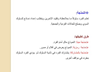 ‫النمذجة‬:
‫ال‬ ‫ام‬‫ا‬‫تعل‬‫ارد‬‫ا‬‫ف‬‫ارين‬‫ا‬‫اآلخ‬ ‫اد‬‫ا‬‫وتقلي‬ ‫اة‬‫ا‬‫بمالحظ‬ ‫اا‬‫ا‬‫م‬ ‫الوكا‬‫ا‬‫س‬‫و‬‫ل‬ ‫ااذج‬‫ا‬‫نم‬ ‫اداد‬‫ا‬‫إع‬ ‫اب‬‫ا‬‫يتطل‬‫الوك‬‫ا‬‫لس‬
‫السوي‬‫و‬‫والجمعية‬ ‫الفردية‬ ‫للحاالت‬ ‫يصلح‬.
‫تطبيقها‬ ‫طرق‬:
‫نمذجة‬‫حية‬:‫ماثل‬ ‫النموذج‬‫أ‬‫مام‬‫الفرد‬.
‫نمذجة‬‫رمزية‬:‫يع‬ ‫النموذج‬‫ر‬‫أو‬ ‫أفالم‬ ‫في‬ ‫ض‬‫صور‬.
‫نمذجة‬‫بالمشااركة‬:‫ال‬ ‫يتشاارك‬‫فاي‬ ‫فارد‬‫ال‬ ‫ياؤدي‬ ‫ثام‬ ‫السالوك‬ ‫تأدياة‬‫فارد‬‫السالوك‬
‫بمفرده‬‫أخرى‬ ‫مواقف‬ ‫في‬.
 