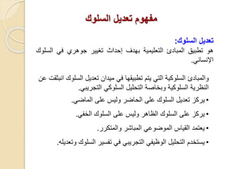 ‫السلوك‬ ‫تعديل‬ ‫مفهوم‬
‫ت‬‫عديل‬‫السلوك‬:
‫هو‬‫تطبيق‬‫المبادئ‬‫التعليمية‬‫بهدف‬‫إحداث‬‫تغيير‬‫جوهري‬‫في‬‫الس‬‫لوك‬
‫اإلنساني‬.
‫وا‬‫لمبادئ‬‫الس‬ ‫تعديل‬ ‫ميدان‬ ‫في‬ ‫تطبيقها‬ ‫يتم‬ ‫التي‬ ‫السلوكية‬‫لوك‬‫انبثقت‬‫عن‬
‫السلوكي‬ ‫التحليل‬ ‫وبخاصة‬ ‫السلوكية‬ ‫النظرية‬‫التجريبي‬.
•‫الماضي‬ ‫على‬ ‫وليس‬ ‫الحاضر‬ ‫على‬ ‫السلوك‬ ‫تعديل‬ ‫يركز‬.
•‫يركز‬‫الخفي‬ ‫السلوك‬ ‫على‬ ‫وليس‬ ‫الظاهر‬ ‫السلوك‬ ‫على‬.
•‫والمتكرر‬ ‫المباشر‬ ‫الموضوعي‬ ‫القياس‬ ‫يعتمد‬.
•‫السلو‬ ‫تفسير‬ ‫في‬ ‫التجريبي‬ ‫الوظيفي‬ ‫التحليل‬ ‫يستخدم‬‫وتعديله‬ ‫ك‬.
 