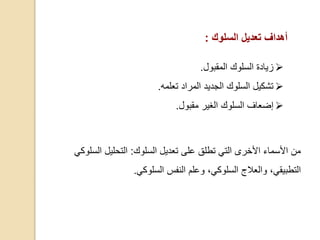 ‫السلوك‬ ‫تعديل‬ ‫على‬ ‫تطلق‬ ‫التي‬ ‫األخرى‬ ‫األسماء‬ ‫من‬:‫السلو‬ ‫التحليل‬‫كي‬
،‫السلوكي‬ ‫والعالج‬ ،‫التطبيقي‬‫السلوكي‬ ‫النفس‬ ‫وعلم‬.
‫أهداف‬‫السلوك‬ ‫تعديل‬:
‫المقبول‬ ‫السلوك‬ ‫زيادة‬.
‫تعلمه‬ ‫المراد‬ ‫الجديد‬ ‫السلوك‬ ‫تشكيل‬.
‫إضعاف‬‫ا‬‫مقبول‬ ‫الغير‬ ‫لسلوك‬.
 
