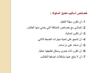 ‫خصائص‬‫أساليب‬‫تعديل‬‫السلوك‬:
1-‫سهلة‬ ‫تكون‬ ‫أن‬‫التنفيذ‬.
2-‫تتماشى‬‫منها‬ ‫يعاني‬ ‫التي‬ ‫المشكلة‬ ‫خصائص‬ ‫مع‬‫الطالب‬.
3-‫أ‬‫ن‬‫تكون‬‫إنمائية‬.
4-‫أ‬‫ن‬‫الضبط‬ ‫مهارات‬ ‫تنمية‬ ‫على‬ ‫تشجع‬‫الذاتي‬.
5-‫أ‬‫ن‬‫على‬ ‫تستند‬‫دراسات‬.
6-‫أ‬‫ن‬‫تطبيقها‬ ‫ويمكن‬ ‫جدوى‬ ‫ذات‬ ‫تكون‬‫عملي‬‫ا‬.
7-‫أ‬‫ن‬‫إضافية‬ ‫مشكالت‬ ‫عنها‬ ‫ينتج‬ ‫ال‬‫للطالب‬.
 