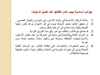 ‫جوانب‬‫أ‬‫ساسية‬‫يجب‬‫عدم‬‫إ‬‫غفالها‬‫عند‬‫تعديل‬‫السلوك‬:
.1‫سالمة‬‫الركائز‬‫األ‬‫ساسية‬‫في‬‫سلوك‬‫اإل‬‫نسان‬‫وهي‬‫الحواس‬‫والجهاز‬‫العص‬‫بي‬.
.2‫أ‬‫ن‬‫تحقيق‬‫أ‬‫هداف‬‫تعديل‬‫السلوك‬‫ليست‬‫في‬‫كل‬‫األ‬‫حوال‬‫بل‬‫قد‬‫تكون‬‫ع‬‫ملية‬
‫الضبط‬‫وقتية‬‫و‬‫إ‬‫نما‬‫تحتاج‬‫إ‬‫لى‬‫الرعاية‬‫بشكل‬‫مستمر‬.
.3‫قد‬‫تصلح‬‫مع‬‫طالب‬‫وتختلف‬‫مع‬‫آخر‬‫وفق‬‫مبدأ‬‫الفروق‬‫الفردية‬.
.4‫إ‬‫ن‬‫المرشد‬‫الطالبي‬(‫الباحث‬)‫في‬‫حاجة‬‫إ‬‫لى‬‫المعرفة‬‫من‬‫أ‬‫جل‬‫اختبار‬‫األ‬‫س‬‫اليب‬
‫واإل‬‫ستراتيجيات‬‫المختلفة‬‫ومعرفة‬‫متى‬‫وكيف‬‫و‬‫لماذا‬‫يستخدم‬‫إ‬‫حدها‬‫دون‬
‫غيرها‬.
.5‫إ‬‫ن‬‫حجم‬‫المتغيرات‬‫والمعلومات‬‫التي‬‫يتلقاها‬‫الطالب‬‫عن‬‫الوسائل‬‫الت‬‫قنية‬
‫الحديثة‬‫يؤدي‬‫الى‬‫تغيرات‬‫ملموسة‬‫في‬‫السلوك‬‫وتتطلب‬‫إ‬‫يجاد‬‫أ‬‫سال‬‫يب‬‫تطبيقية‬
‫لمواجهة‬‫المشكالت‬.
 