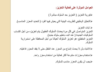 ‫العوامل‬‫المؤثرة‬‫التعزيز‬ ‫فعالية‬ ‫على‬:
‫فورية‬‫التعزيز‬(‫التعزيز‬‫مباشرة‬ ‫السلوك‬ ‫بعد‬(
‫الفرد‬ ‫فيها‬ ‫يعيش‬ ‫التي‬ ‫البيئية‬ ‫للظروف‬ ‫الوظيفي‬ ‫التحليل‬(‫ل‬‫ا‬ ‫تحديد‬‫المناسب‬ ‫لمعزز‬).
‫التعزيز‬ ‫ثبات‬
‫المتواصل‬ ‫التعزيز‬:‫تعزيزه‬ ‫يتم‬ ‫المقبول‬ ‫السلوك‬ ‫يحدث‬ ‫مرة‬ ‫كل‬ ‫في‬‫من‬‫أجل‬‫اكتساب‬
‫السلوك‬‫يات‬‫الجديدة‬(‫جديد‬ ‫سلوك‬ ‫بتعليم‬ ‫البدء‬ ‫عند‬).
‫المتقطع‬ ‫التعزيز‬:‫أحيانا‬ ‫السلوك‬ ‫تعزيز‬ ‫هو‬‫أجل‬ ‫من‬‫استمرار‬ ‫على‬ ‫المحافظة‬‫ية‬
‫السلوك‬.
‫عند‬ ‫المعزز‬ ‫من‬ ‫إشباع‬ ‫يحدث‬ ‫ال‬ ‫بأن‬ ‫االنتباه‬‫الطفل‬‫حتى‬‫المعزز‬ ‫يفقد‬ ‫ال‬‫ف‬‫اعليته‬.
‫واحد‬ ‫معزز‬ ‫استخدام‬ ‫من‬ ‫فعالية‬ ‫أكثر‬ ‫متنوعة‬ ‫معززات‬ ‫استخدام‬.
‫يكون‬ ‫أن‬ ‫يجب‬‫المعزز‬‫م‬‫ناسب‬‫لل‬‫سلوك‬.
 