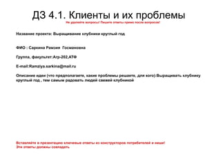 ДЗ 4.1. Клиенты и их проблемыНе удаляйте вопросы! Пишите ответы прямо после вопросов!
Название проекта: Выращивание клубники круглый год
ФИО : Саркина Рамзия Госмановна
Группа, факультет:Агр-202,АТФ
E-mail:Ramziya.sarkina@mail.ru
Описание идеи (что предполагаете, какие проблемы решаете, для кого):Выращивать клубнику
круглый год , тем самым радовать людей свежей клубникой
Вставляйте в презентацию ключевые ответы из конструкторов потребителей и ниши!
Эти ответы должны совпадать
 