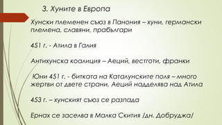 3. Хуните в Европа
Хунски племенен съюз в Панония – хуни, германски
племена, славяни, прабългари
451 г. - Атила в Галия
Антихунска коалиция – Аеций, вестготи, франки
Юни 451 г. - битката на Каталунските поля – много
жертви от двете страни, Аеций надделява над Атила
453 г. – хунският съюз се разпада
Ернах се заселва в Малка Скития /дн. Добруджа/
 