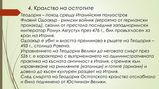 4. Кралство на остготите
Теодорих – поход срещу Италийския полуостров
Флавий Одоакър - римски войник (вероятно от германски
произход), свалил от престола последния западноримски
император Ромул Августул през 476 г., бил провъзгласен за
крал на Италия.
Одоакър е убит и властта преминава в ръцете на Теодорих –
493 г., столица Равена.
Управлението на Теодорих Велики до неговата смърт през
526 г. е характерно с възприемането на административната
практика на късната античност в Италия, стремеж към
изравняване на римляните (католици) и готите (ариани) и
довело до късен културен разцвет на Италия.
След смъртта на Теодорих Остготското кралство отслабнало
и било подчинено от Юстиниан Велики.
 
