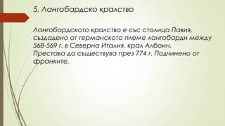 5. Лангобардско кралство
Лангобардското кралство е със столица Павия,
създадено от германското племе лангобарди между
568-569 г. в Северна Италия, крал Албоин.
Престава да съществува през 774 г. Подчинено от
франките.
 