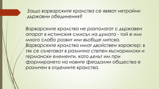 Варварските кралства не разполагат с държавен
апарат в истинския смисъл на думата - той е или
много слабо развит или въобще липсва.
Варварските кралства имат двойствен характер: в
тях се съчетават в различна степен късноримски и
германски елементи, като делът им при
формирането на новите феодални общества е
различен в отделните кралства.
Защо варварските кралства се явяват нетрайни
държавни обединения?
 