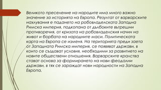 Великото преселение на народите има много важно
значение за историята на Европа. Резултат от варварските
нахлувания е падането на робовладелската Западна
Римска империя, подкопана от дълбоките вътрешни
противоречия, от кризата на робовладелския начин на
живот и борбата на народните маси. Политическата
карта на Европа се изменя. На територията преди заета
от Западната Римска империя, се появяват държави, в
които се създават условия, необходими за развитието на
новите обществени отношения. Варварските кралства
стават основа за формирането на нови феодални
държави, в тях се зараждат нови народности на Западна
Европа.
 