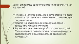 Какви са последиците от Великото преселение на
народите?
По време на това огромно разместване на хора
много от паметниците на античната цивилизация
са унищожени.
Жертва на варварските нашествия става и
Западната Римска империя.
Варварите унищожават робовладелския строй.
След големите размествания основна фигура в
европейското общество стават свободните
земеделци.
 