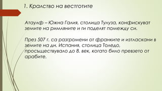 1. Кралство на вестготите
Атаулф – Южна Галия, столица Тулуза, конфискуват
земите на римляните и ги поделят помежду си.
През 507 г. са разгромени от франките и изтласкани в
земите на дн. Испания, столица Толедо,
просъществувало до 8. век, когато било превзето от
арабите.
 