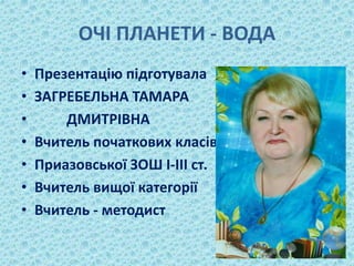 ОЧІ ПЛАНЕТИ - ВОДА
• Презентацію підготувала
• ЗАГРЕБЕЛЬНА ТАМАРА
• ДМИТРІВНА
• Вчитель початкових класів
• Приазовської ЗОШ І-ІІІ ст.
• Вчитель вищої категорії
• Вчитель - методист
 