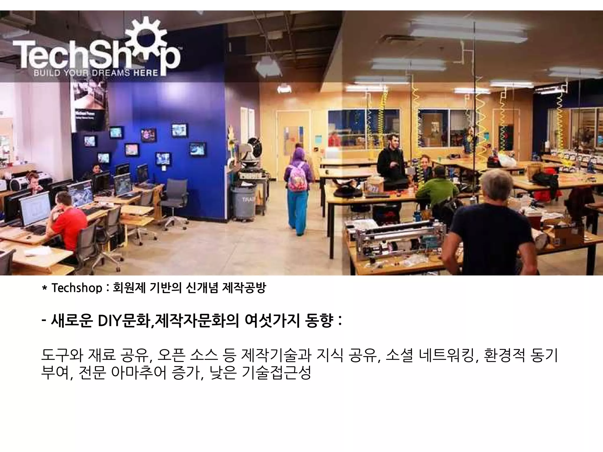 * Techshop : 회원제 기반의 신개념 제작공방
- 새로운 DIY문화,제작자문화의 여섯가지 동향 :
도구와 재료 공유, 오픈 소스 등 제작기술과 지식 공유, 소셜 네트워킹, 환경적 동기
부여, 전문 아마추어 증가, 낮은 기술접근성
 