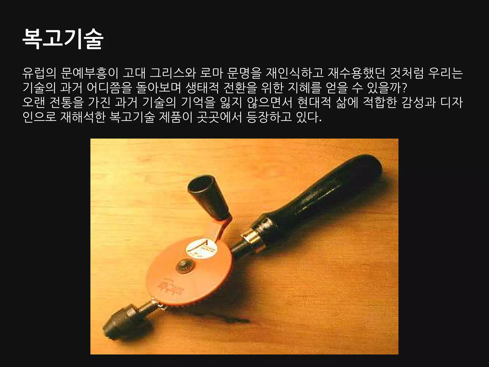 복고기술
유럽의 문예부흥이 고대 그리스와 로마 문명을 재인식하고 재수용했던 것처럼 우리는
기술의 과거 어디쯤을 돌아보며 생태적 전환을 위한 지혜를 얻을 수 있을까?
오랜 전통을 가진 과거 기술의 기억을 잃지 않으면서 현대적 삶에 적합한 감성과 디자
인으로 재해석한 복고기술 제품이 곳곳에서 등장하고 있다.
 