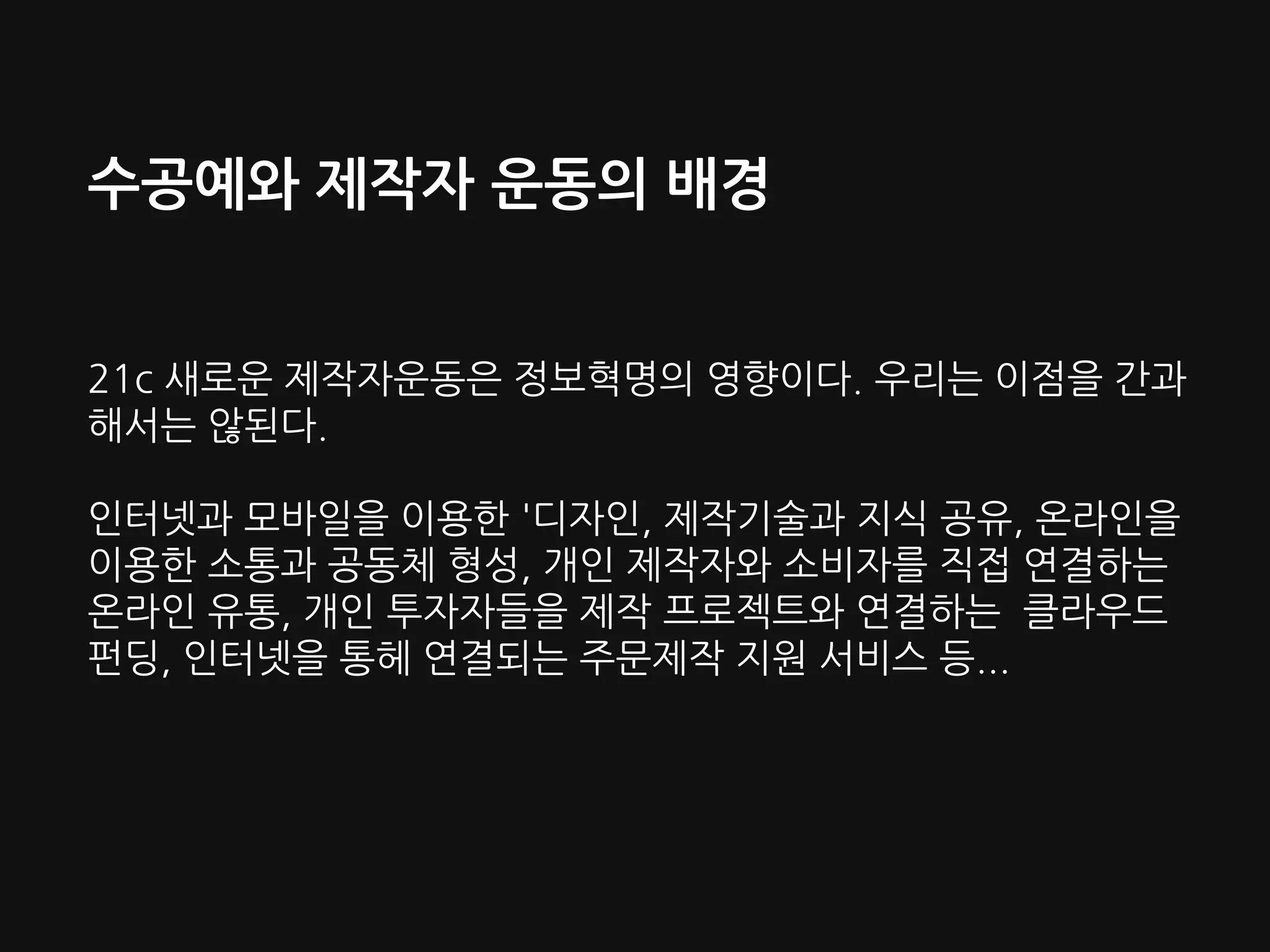 수공예와 제작자 운동의 배경
21c 새로운 제작자운동은 정보혁명의 영향이다. 우리는 이점을 간과
해서는 않된다.
인터넷과 모바일을 이용한 '디자인, 제작기술과 지식 공유, 온라인을
이용한 소통과 공동체 형성, 개인 제작자와 소비자를 직접 연결하는
온라인 유통, 개인 투자자들을 제작 프로젝트와 연결하는 클라우드
펀딩, 인터넷을 통헤 연결되는 주문제작 지원 서비스 등...
 