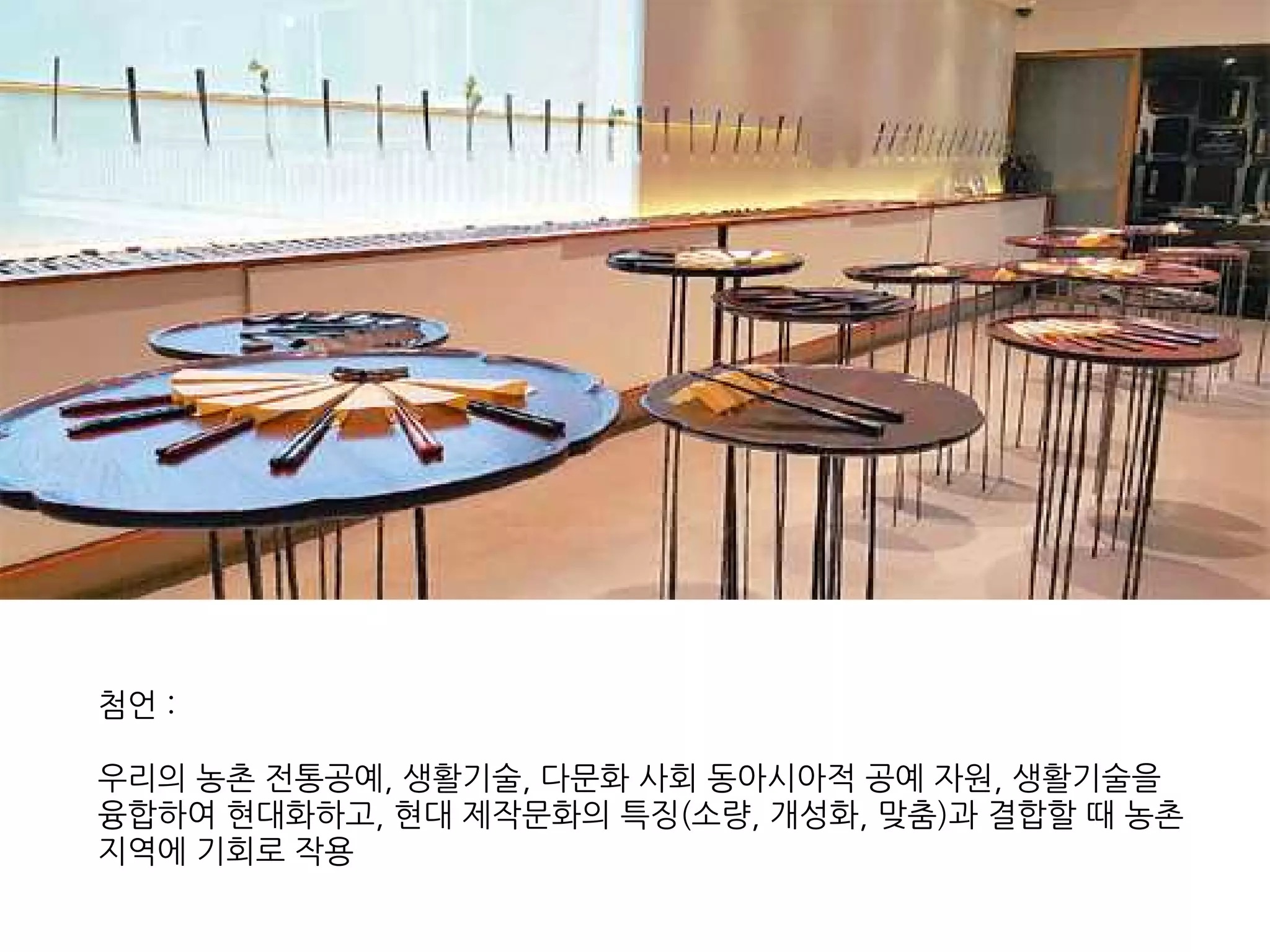 첨언 :
우리의 농촌 전통공예, 생활기술, 다문화 사회 동아시아적 공예 자원, 생활기술을
융합하여 현대화하고, 현대 제작문화의 특징(소량, 개성화, 맞춤)과 결합할 때 농촌
지역에 기회로 작용
 