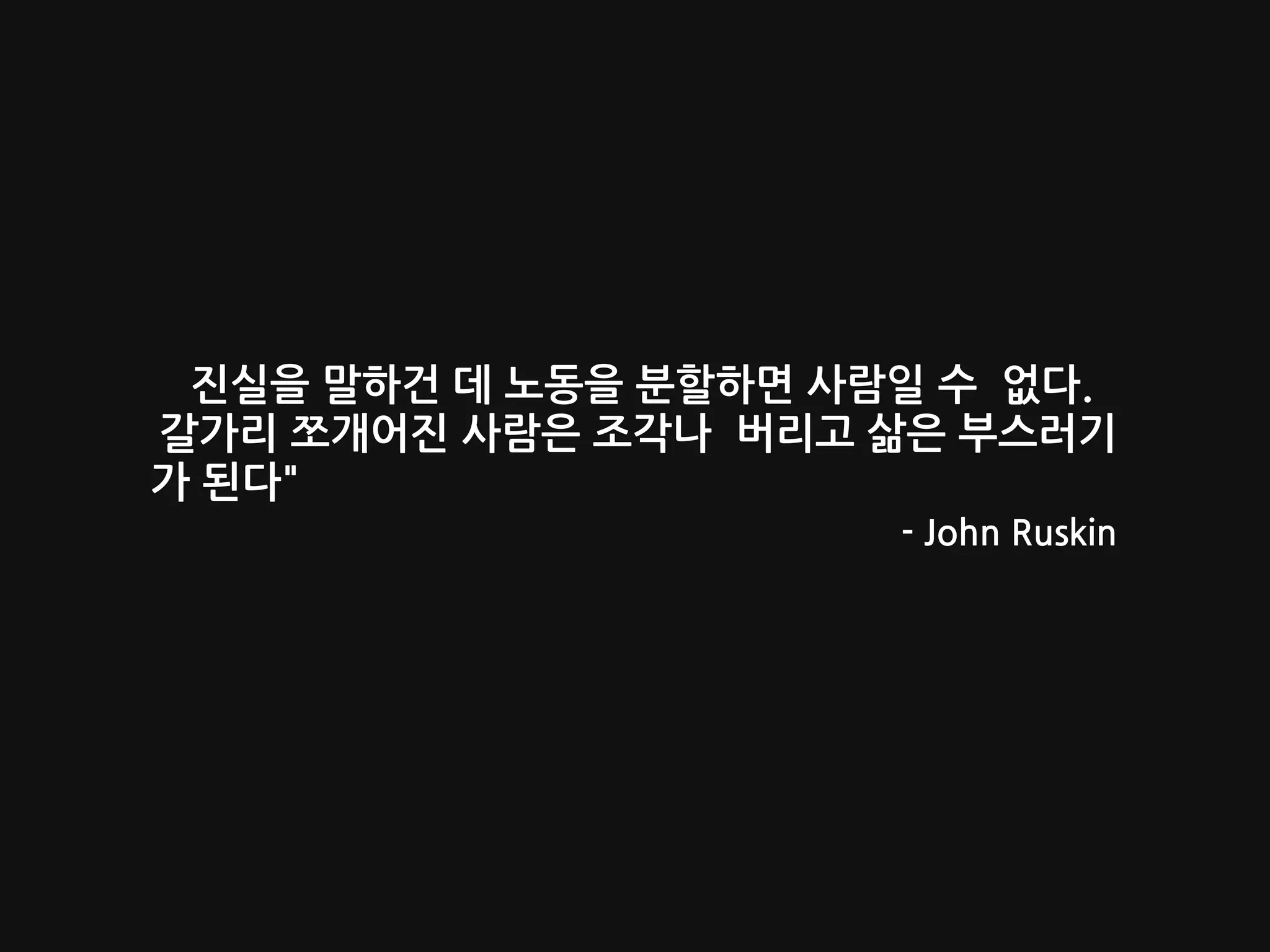 진실을 말하건 데 노동을 분할하면 사람일 수 없다.
갈가리 쪼개어진 사람은 조각나 버리고 삶은 부스러기
가 된다"
- John Ruskin
 