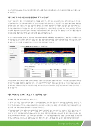 Enterprise Networks
오늘은 머라키(Meraki) 솔루션으로 실제 운영중인 고객사례를 중심으로 위에 열거된 요구사항에 대한 해답을 하나씩 풀어보도
록 하겠습니다.
와이파이 속도가 느릴때마다 통신사에 SOS 하시나요?
머라키 국내 고객사 중에 전국에 200여개가 넘는 매장을 보유하면서 공간 임대 서비스를 제공하는 고객사가 있습니다. 처음 고
객사 환경 파악 및 컨설팅을 위해 방문했을 때 한가지 이상한 점을 발견했었습니다. 매장이 크지도 않은데 통신사에서 제공하는
인터넷 라인이 무려 3개나 들어와 있던 것입니다. 재미있는 것은 3개의 라인이 각각 국내에서 가장 많이 팔린 하얀색 가정용 공
유기에 연결되어 있다는 것이었습니다. 매장 당 3개의 인터넷 라인에 3개의 공유기를 사용하고 있는 것이지요. 아무리 생각해도
이상해서 매장에 계신 담당 매니저에게 여쭤봤습니다. 이전 담당자가 속도가 느리다는 고객 불만이 나올 때 마다 통신사를 불러
인터넷 라인을 증설하고 공유기를 달면서 만들어진 결과라고 대답하셨습니다.
혹시나 싶어 머라키AP를 설치한 후, 무선랜 시그널 현황(RF Spectrum Overview)을 확인해보았습니다. 놀랍게도 3개의 AP가 모두
똑같은 채널 1번을 사용하도록 셋팅되어 있었습니다. 좁은 공간에 동일한 채널을 사용하니 인터넷 회선을 아무리 늘리고 공유기
를 달아도 간섭만 증가할 뿐 기대했던 성능 개선은 어려운 환경이더란 것이지요.
이와는 다르게 머라키 AP는 주변에 존재하는 AP들이 사용하지 않는 채널로 자동으로 변경하여 최적의 품질을 마련해주므로 안
정적인 무선 품질을 제공할 수 있습니다. 특히나 한국처럼 WiFi AP의 밀도가 극도로 높은 환경에서는 AP간의 채널 간섭으로 인
해 무선랜의 성능저하가 일어나는 경우가 많은데요. 자동 채널 변경 기능은 이러한 환경에서 빛을 발하는 효과적인 기능이라고
할 수 있습니다.
아르바이트 중 유투브나 토렌트 보기는 이제 그만~
이번에는 대형 유통 편의점 BMT당시 생긴일입니다.
고객사에서 요구하는 기능중의 하나가 새벽 2-5시 사이에 발생하는 유투브와 같은 비디오 트래픽을 차단해달라는 것이었습니다.
이유인즉, 편의점에서 근무하는 아르바이트생이 손님이 오지 않는 새벽 시간에 동영상 시청을 위해 무선트래픽을 과도하게 사용
함으로서 전체 네트워크망에 부하를 야기시킨다는 것이었습니다.
이런 상황을 해결하기위해 매장마다 어플리케이션을 인지하는 방화벽을 별도로 두어야 하는 것일까요? 대답은 물론, 아닙니다!
머라키AP이라면 트래픽 쉐어핑(Traffic Shaping)기능을 사용하여 적절한 조치를 취할 수 있습니다. 즉, 무선랜을 통한 유튜브 등의
동영상이나 토렌트 등 제어하고 싶은 트래픽 종류를 선택하고 대역폭을 제한한다면 원하는 기능을 간단하게 제공할 수 있습니다.
동영상 트래픽을 실시간10kbps로 설정해놓았습니다. 중간에 계속 멈추는 동영상을 과연 잘 볼 수 있을까요? 쉽지 않겠지요?
 